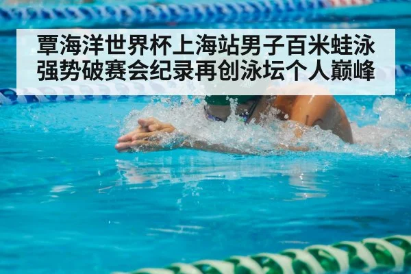 覃海洋世界杯上海站男子百米蛙泳强势破赛会纪录再创泳坛个人巅峰